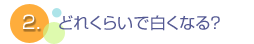 2.どれくらいで白くなる？