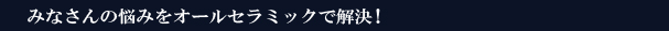 みなさんの悩みをオールセラミックで解決！